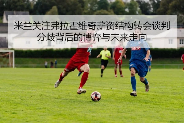 米兰关注弗拉霍维奇薪资结构转会谈判分歧背后的博弈与未来走向